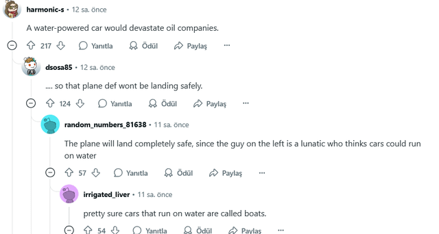 harmonic-s. 12 sa. önce A water-powered car would devastate oil companies. 217 Yanıtla Ödül Paylaş dsosa85 12 sa. önce ... so that plane def wont be landing safely. 124 Yanıtla Ödül Paylaş random_numbers_81638. 11 sa. önce The plane will land completely safe, since the guy on the left is a lunatic who thinks cars could run on water ✩ 57⇓ Yanıtla C Ödül Paylaş irrigated liver ⚫ 11 sa. önce pretty sure cars that run on water are called boats. 54 8 ο Yanilla & Ödül Paylaş