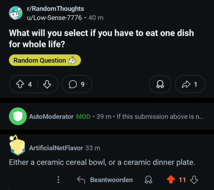 r/Random Thoughts u/Low-Sense-7776 • 40 m What will you select if you have to eat one dish for whole life? Random Question в ☐ 9 1 AutoModerator MOD • 39 m • If this submission above is n... ArtificialNetFlavor 33 m Either a ceramic cereal bowl, or a ceramic dinner plate. Beantwoorden 11