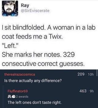 Ray @SirEviscerate I sit blindfolded. A woman in a lab coat feeds me a Twix. "Left." She marks her notes. 329 consecutive correct guesses. therealrazacosmica Is there actually any difference? Fluffinator69 22 awards The left ones don't taste right. 209-10h 463-9h