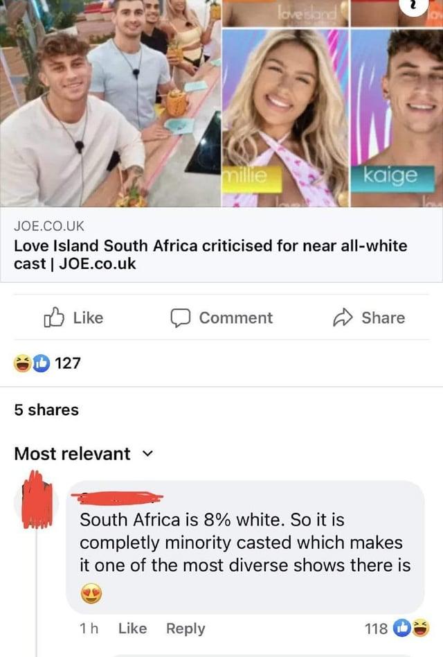 millie love island 10V kaige JOE.CO.UK Love Island South Africa criticised for near all-white cast | JOE.co.uk Like 127 5 shares Most relevant ✓ Comment Share South Africa is 8% white. So it is completly minority casted which makes it one of the most diverse shows there is 1 h Like Reply 118