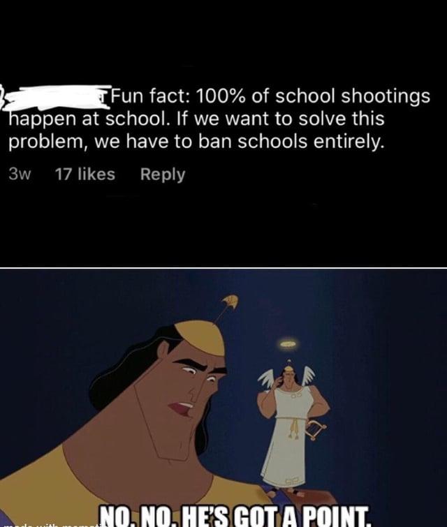 Fun fact: 100% of school shootings happen at school. If we want to solve this problem, we have to ban schools entirely. 17 likes Reply 3w NO. NO. HE'S GOT A POINT.