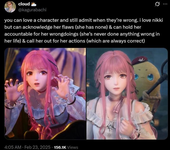 you can love nikki cloud @kagurabachi you can love a character and still admit when they're wrong. i love nikki but can acknowledge her flaws (she has none) & can hold her accountable for her wrongdoings (she's never done anything wrong in her life) & call her out for her actions (which are always correct) 4:05 AM - Feb 23, 2025 156.1K Views