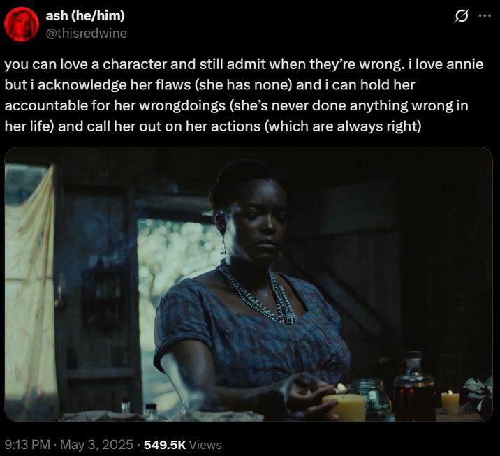 you can love annie ash (he/him) @thisredwine you can love a character and still admit when they're wrong. i love annie but i acknowledge her flaws (she has none) and i can hold her accountable for her wrongdoings (she's never done anything wrong in her life) and call her out on her actions (which are always right) 9:13 PM May 3, 2025 549.5K Views
