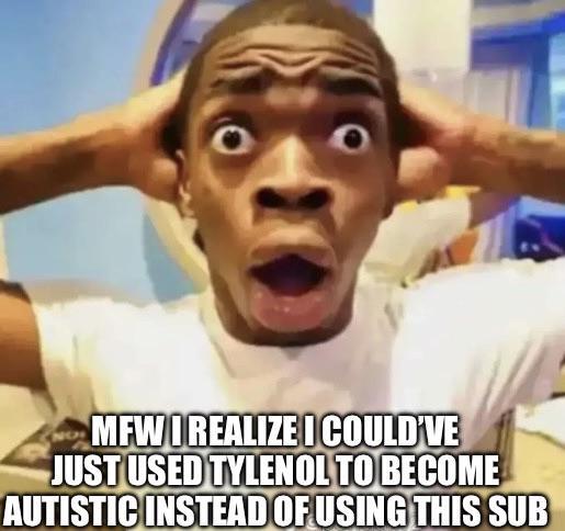MFW REALIZE I COULD'VE JUST USED TYLENOL TO BECOME AUTISTIC INSTEAD OF USING THIS SUB