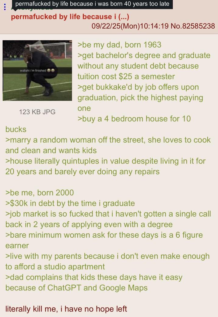 B permafucked by life because i was born 40 years too late permafucked by life because i (...) wallahi i'm finished 123 KB JPG bucks 09/22/25(Mon) 10:14:19 No.82585238 >be my dad, born 1963 >get bachelor's degree and graduate without any student debt because tuition cost $25 a semester >get b------'d by job offers upon graduation, pick the highest paying one >buy a 4 bedroom house for 10 >marry a random woman off the street, she loves to cook and clean and wants kids >house literally quintuples in value despite living in it for 20 years and barely ever doing any repairs >be me, born 2000 >$30k in debt by the time i graduate >job market is so f----- that i haven't gotten a single call back in 2 years of applying even with a degree >bare minimum women ask for these days is a 6 figure earner >live with my parents because i don't even make enough to afford a studio apartment >dad complains that kids these days have it easy because of ChatGPT and Google Maps literally kill me, i have no hope left