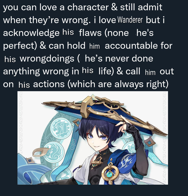 i love scaramouche you can love a character & still admit when they're wrong. i love Wanderer but i acknowledge his flaws (none he's perfect) & can hold him accountable for his wrongdoings ( he's never done anything wrong in his life) & call him out on his actions (which are always right) 96