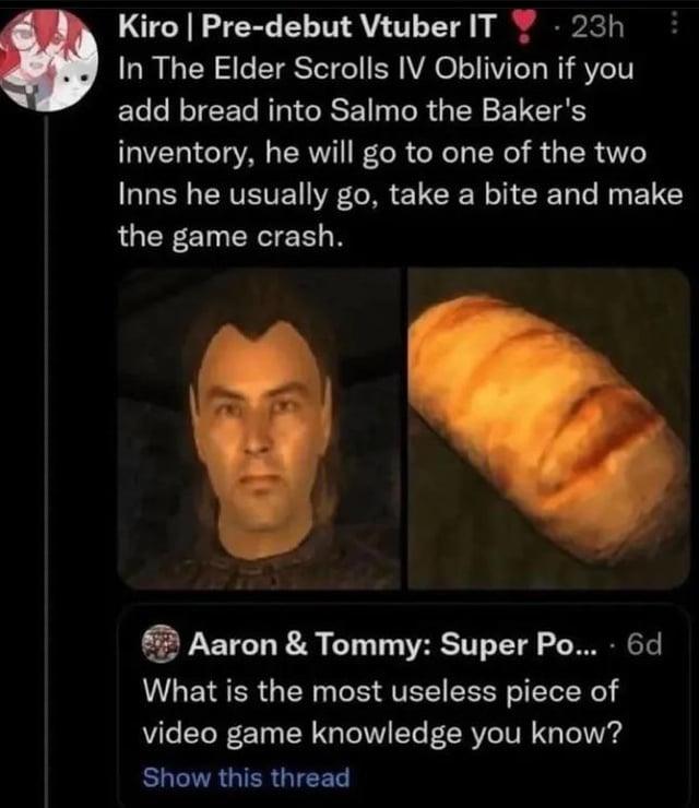 Kiro | Pre-debut Vtuber IT 23h In The Elder Scrolls IV Oblivion if you add bread into Salmo the Baker's inventory, he will go to one of the two Inns he usually go, take a bite and make the game crash. Aaron & Tommy: Super Po.... 6d What is the most useless piece of video game knowledge you know? Show this thread