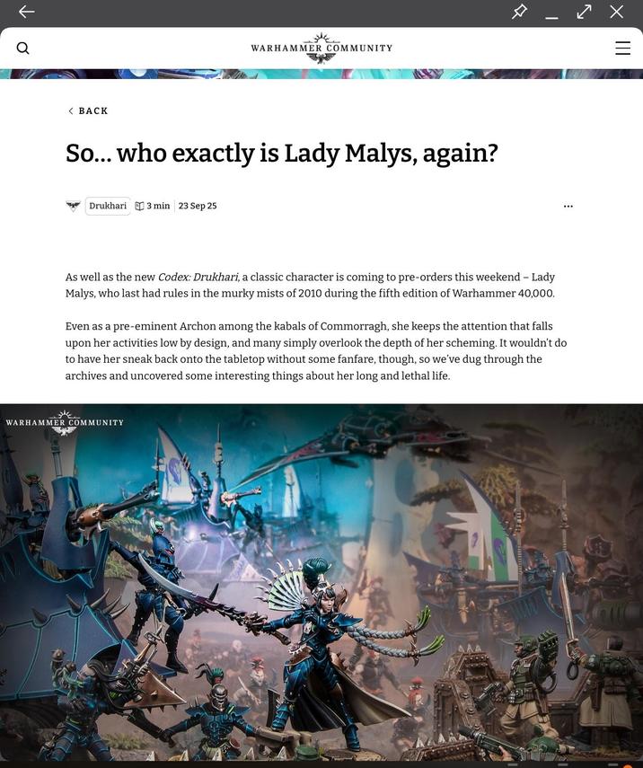 9 ↑ < BACK WARHAMMER COMMUNITY So... who exactly is Lady Malys, again? Drukhari 3 min 23 Sep 25 > - X As well as the new Codex: Drukhari, a classic character is coming to pre-orders this weekend - Lady Malys, who last had rules in the murky mists of 2010 during the fifth edition of Warhammer 40,000. Even as a pre-eminent Archon among the kabals of Commorragh, she keeps the attention that falls upon her activities low by design, and many simply overlook the depth of her scheming. It wouldn't do to have her sneak back onto the tabletop without some fanfare, though, so we've dug through the archives and uncovered some interesting things about her long and lethal life. WARHAMMER COMMUNITY