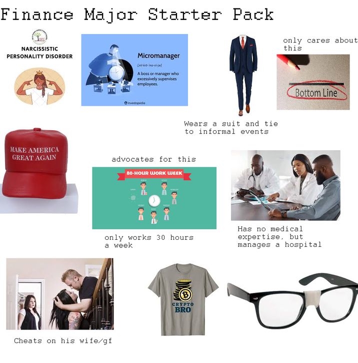 Finance Major Starter Pack DPC NARCISSISTIC PERSONALITY DISORDER only cares about this MAKE AMERICA GREAT AGAIN Micromanager [mi-kro-mo-ni-jar] A boss or manager who excessively supervises employees. Investopedia Wears a suit and tie to informal events advocates for this 80-HOUR WORK WEEK Bottom Line only works 30 hours a week Has no medical expertise, but manages a hospital Cheats on his wife/gf B CRYPTO BRO
