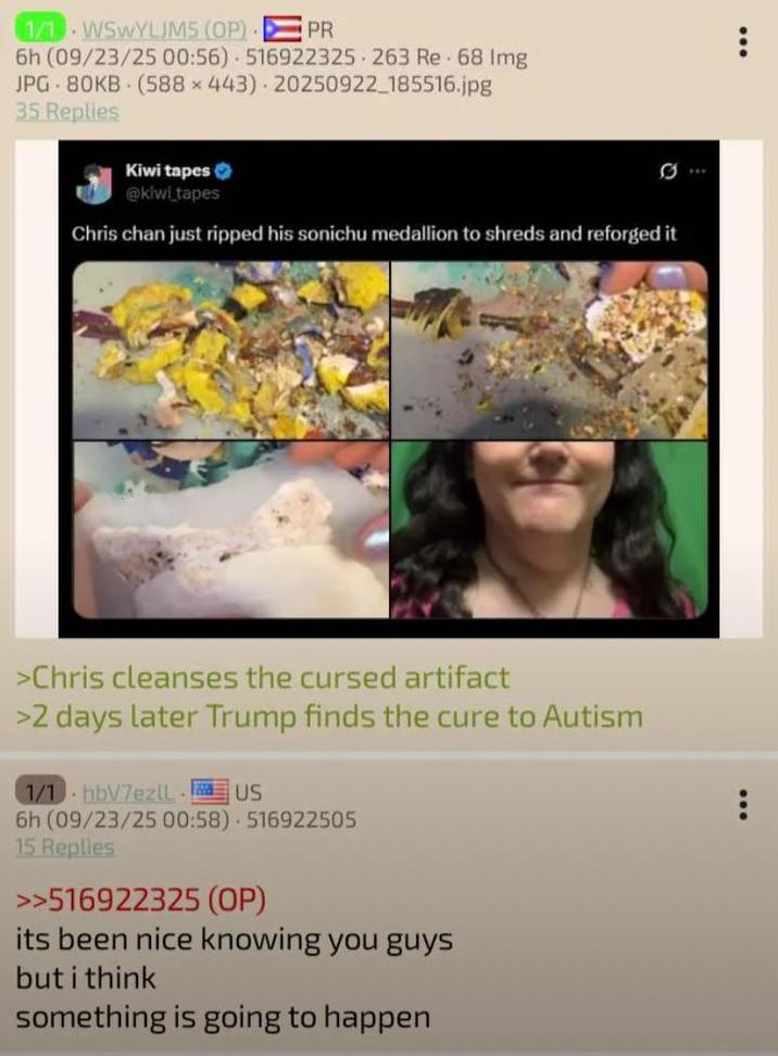 1/1 WSWYLJMS (OP) PR 6h (09/23/25 00:56) 516922325 263 Re 68 Img JPG 80KB (588 x 443) 20250922_185516.jpg 35 Replies Kiwi tapes @kiwi tapes Chris chan just ripped his sonichu medallion to shreds and reforged it >Chris cleanses the cursed artifact >2 days later Trump finds the cure to Autism 1/1 hb/7ezll US 6h (09/23/25 00:58) 516922505 15 Replies >>516922325 (OP) its been nice knowing you guys but i think something is going to happen