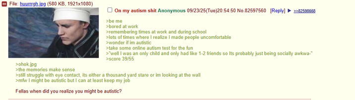 File: huurrrgh.jpg (580 KB, 1921x1080) >ohok.jpg >the memories make sense ☐ On my autism s--- Anonymous 09/23/25(Tue)20:54:50 No.82597560 [Reply] >>82598668 >be me >bored at work >remembering times at work and during school >lots of times where I realize I made people uncomfortable >wonder if im autistic >take some online autism test for the fun >"well I was an only child and only had like 1-2 friends so Its probably just being socially awkwa-" >score 39/55 >still struggle with eye contact, its either a thousand yard stare or im looking at the wall >mfw I might be autistic but I can at least keep my job Fellas when did you realize you might be autistic?