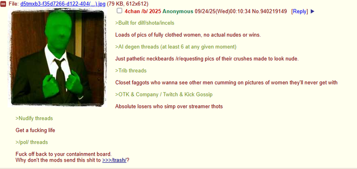 File: d5tmxb3-f35d7266-d122-404(...).jpg (79 KB, 612x612) 4chan /b/ 2025 Anonymous 09/24/25(Wed)00:10:34 No.940219149 [Reply] >Built for dilf/shota/incels Loads of pics of fully clothed women, no actual nudes or wins. >Al degen threads (at least 6 at any given moment) Just pathetic neckbeards /r/equesting pics of their crushes made to look nude. >Trib threads Closet f------ who wanna see other men c------ on pictures of women they'll never get with >OTK & Company/Twitch & Kick Gossip Absolute losers who simp over streamer thots >Nudify threads Get a f------ life >/pol/ threads F--- off back to your containment board. Why don't the mods send this s--- to >>>/trash/?