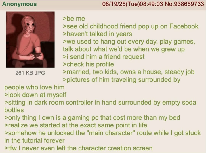 Anonymous 261 KB JPG people who love him >be me 08/19/25(Tue)08:49:03 No.938659733 >see old childhood friend pop up on Facebook >haven't talked in years >we used to hang out every day, play games, talk about what we'd be when we grew up >i send him a friend request >check his profile >married, two kids, owns a house, steady job >pictures of him traveling surrounded by >look down at myself >sitting in dark room controller in hand surrounded by empty soda bottles >only thing I own is a gaming pc that cost more than my bed >realize we started at the exact same point in life >somehow he unlocked the "main character" route while I got stuck in the tutorial forever >tfw I never even left the character creation screen
