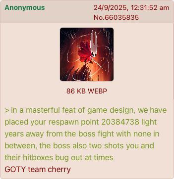 Anonymous 24/9/2025, 12:31:52 am No.66035835 86 KB WEBP > in a masterful feat of game design, we have placed your respawn point 20384738 light years away from the boss fight with none in between, the boss also two shots you and their hitboxes bug out at times GOTY team cherry