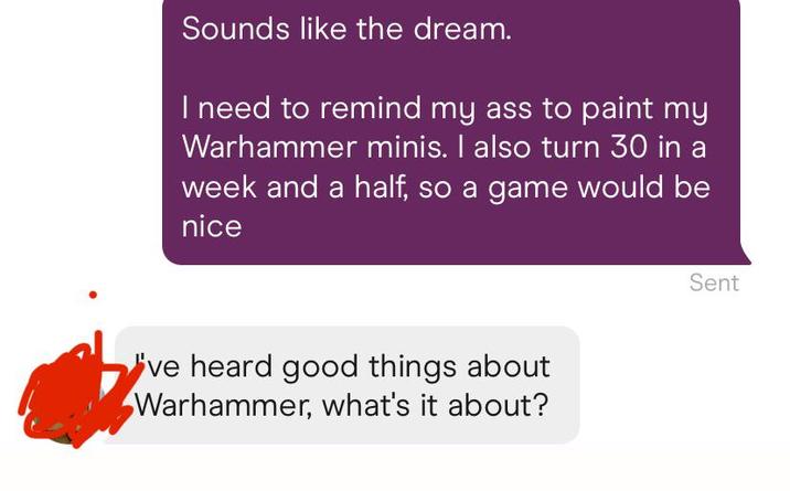 Sounds like the dream. I need to remind my ass to paint my Warhammer minis. I also turn 30 in a week and a half, so a game would be nice ve heard good things about Warhammer, what's it about? Sent
