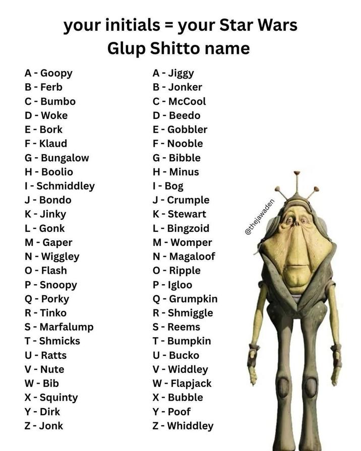 your initials = your Star Wars Glup Shitto name A - Goopy B - Ferb C - Bumbo D - Woke E - Bork A - Jiggy B - Jonker C - McCool D - Beedo E - Gobbler F - Klaud F - Nooble G - Bungalow G - Bibble H - Boolio I - Schmiddley J - Bondo K-Jinky L - Gonk M - Gaper N - Wiggley O - Flash P - Snoopy Q - Porky R - Tinko S - Marfalump T-Shmicks U - Ratts V - Nute W - Bib X - Squinty Y - Dirk Z - Jonk H - Minus 1- Bog J - Crumple K - Stewart L - Bingzoid M - Womper N - Magaloof O - Ripple P-Igloo Q - Grumpkin R- Shmiggle S - Reems T - Bumpkin U - Bucko V-Widdley W - Flapjack X - Bubble Y - Poof Z - Whiddley @thejawaden