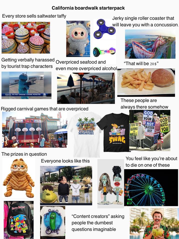 California boardwalk starterpack Every store sells saltwater taffy Jerky single roller coaster that will leave you with a concussion. Getting verbally harassed by tourist trap characters Overpriced seafood and "That will be 20$" even more overpriced alcohol POLICE: 'DO NOT ENGAGE COOKIE MONSTER SANTA CRUZ Rigged carnival games that are overpriced These people are always there somehow GOD The prizes in question It's Five O'Clock SOMEWHERE! Everyone looks like this SWAG SMOKE WEED AND CANE M Harry Potter T "Content creators" asking people the dumbest questions imaginable YOU'RE GOING HELL TO IS YOUR EN NOT BLESSED JUST CURSED GOD HATES YOU You feel like you're about to die on one of these