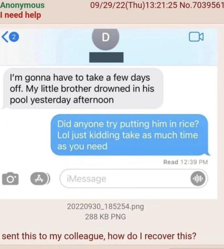 Anonymous I need help 2 09/29/22(Thu)13:21:25 No.7039561 D I'm gonna have to take a few days off. My little brother drowned in his pool yesterday afternoon Did anyone try putting him in rice? Lol just kidding take as much time as you need A iMessage Read 12:39 PM 20220930_185254.png 288 KB PNG sent this to my colleague, how do I recover this?