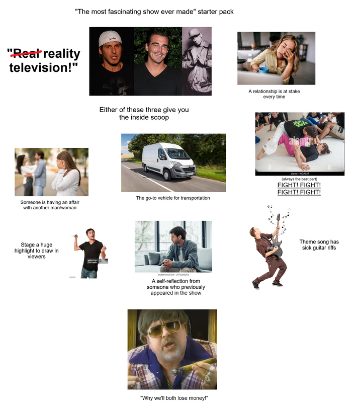 "The most fascinating show ever made" starter pack "Reat reality television!" Yorkan Someone is having an affair with another man/woman Stage a huge highlight to draw in viewers gettyimages Either of these three give you the inside scoop KXES VCU The go-to vehicle for transportation shutterstock.com. 2473263361 A self-reflection from someone who previously appeared in the show "Why we'll both lose money!" A relationship is at stake every time alamu alamy alamy - WDA02F (always the best part) FIGHT! FIGHT! FIGHT! FIGHT! Theme song has sick guitar riffs