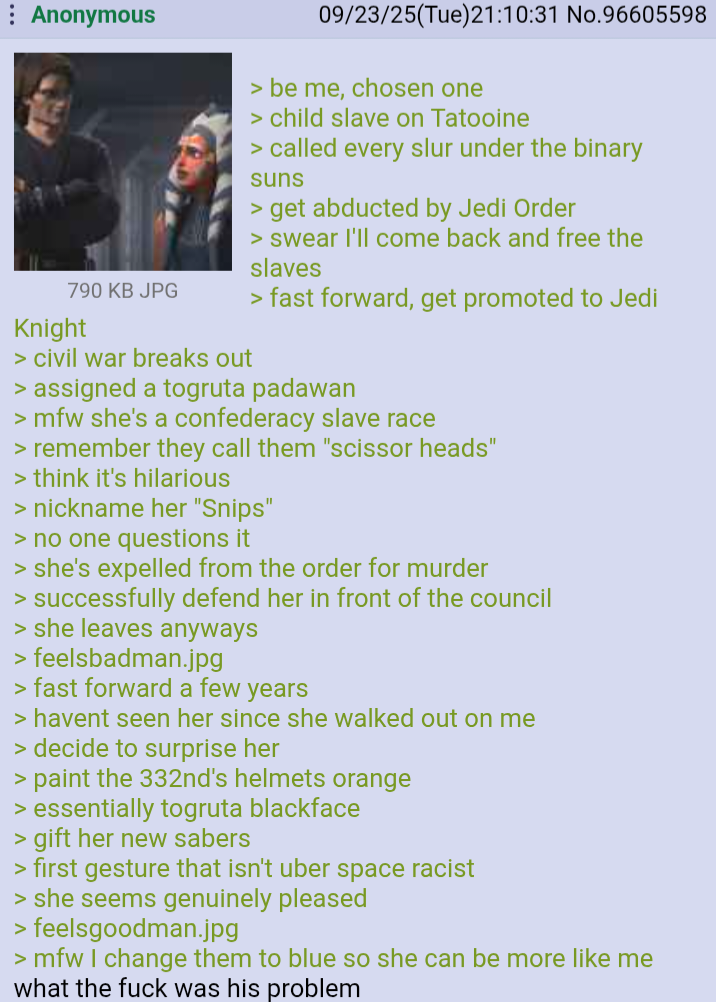 Anonymous 790 KB JPG Knight > civil war breaks out 09/23/25(Tue)21:10:31 No.96605598 > be me, chosen one > child slave on Tatooine > called every slur under the binary suns > get abducted by Jedi Order > swear I'll come back and free the slaves > fast forward, get promoted to Jedi > assigned a togruta padawan >mfw she's a confederacy slave race > remember they call them "scissor heads" > think it's hilarious > nickname her "Snips" > no one questions it > she's expelled from the order for murder > successfully defend her in front of the council > she leaves anyways > feelsbadman.jpg > fast forward a few years > havent seen her since she walked out on me > decide to surprise her > paint the 332nd's helmets orange > essentially togruta blackface > gift her new sabers > first gesture that isn't uber space racist > she seems genuinely pleased > feelsgoodman.jpg >mfw I change them to blue so she can be more like me what the f--- was his problem