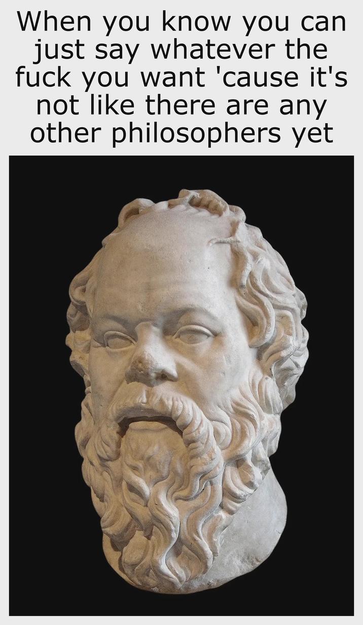 When you know you can just say whatever the f--- you want 'cause it's not like there are any other philosophers yet C