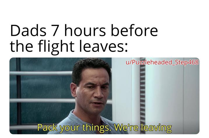 Dads 7 hours before the flight leaves: u/Puzzleheaded Step468 Pack your things. We're leaving