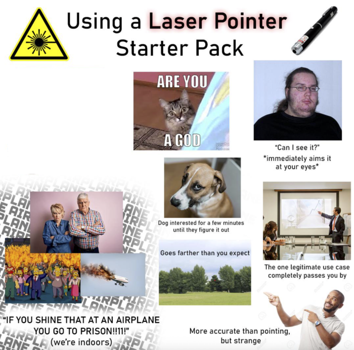 Using a Laser Pointer Starter Pack ARE YOU A GOD BANSRAN'S AN AIRPL NE AI PLA E AIR PLAN AID ANE IRPLA youtu Dog interested for a few minutes until they figure it out ONE AI RPLA NE Goes farther than you expect "Can I see it?" *immediately aims it. at your eyes* The one legitimate use case completely passes you by PRING SHINE LARPLARE "IF YOU SHINE THAT AT AN AIRPLANE ANE YOU GO TO PRISON!!11!" AI P More accurate than pointing, but strange