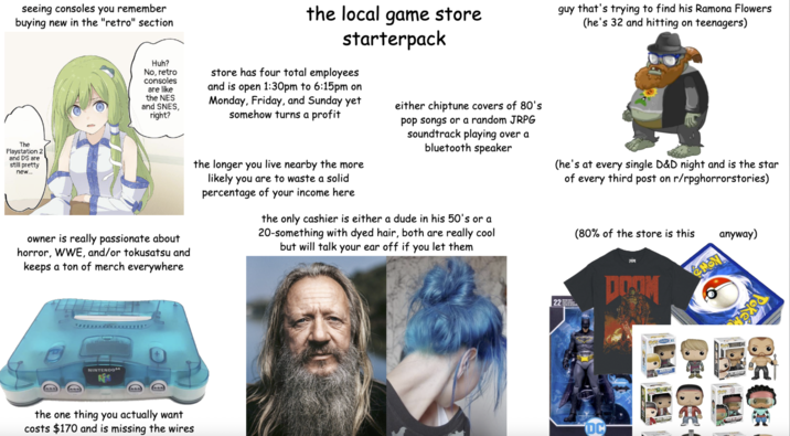 seeing consoles you remember buying new in the "retro" section The Playstation 2 and DS are still pretty new... the local game store starterpack guy that's trying to find his Ramona Flowers (he's 32 and hitting on teenagers) Huh? No, retro consoles are like the NES and SNES, right? store has four total employees and is open 1:30pm to 6:15pm on Monday, Friday, and Sunday yet somehow turns a profit either chiptune covers of 80's pop songs or a random JRPG soundtrack playing over a bluetooth speaker (he's at every single D&D night and is the star of every third post on r/rpghorrorstories) the longer you live nearby the more likely you are to waste a solid percentage of your income here the only cashier is either a dude in his 50's or a 20-something with dyed hair, both are really cool but will talk your ear off if you let them (80% of the store is this anyway) owner is really passionate about horror, WWE, and/or tokusatsu and keeps a ton of merch everywhere NINTENDO64 the one thing you actually want costs $170 and is missing the wires DOOM 22 DC KRISTOFF HON DE MONTAY 医家医院