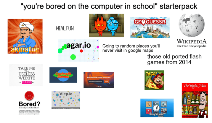 "you're bored on the computer in school" starterpack akinator NEAL.FUN GEOGUESSR И 維 7 agar.io Going to random places you'll never visit in google maps TAKE ME ΤΟ Α USELESS WEBSITE →PLEASE Coolmath Games Bored? Go ahead, press the Bored Button. diep.io From the makers of Agar WIKIPEDIA The Free Encyclopedia those old ported flash games from 2014 TO GO! Free online Al image generator Painting of a conc Crayon The Right Mix Henry Stickmin