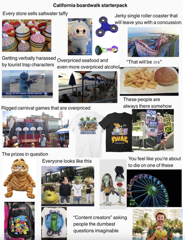California boardwalk starterpack Every store sells saltwater taffy Jerky single roller coaster that will leave you with a concussion. Getting verbally harassed Overpriced seafood and by tourist trap characters even more overpriced alcohol- "That will be 20$" POLICE: 'DO NOT ENGAGE COOKIE MONSTER Rigged carnival games that are overpriced It's Five O'Clock SOMEWHERE! These people are always there somehow GOD YOUR YOU'RE GOING IS EN NOT BLESSED JUST CURSED GOD HATES YOU The prizes in question Everyone looks like this SWAG Harry Potter "Content creators" asking people the dumbest questions imaginable You feel like you're about to die on one of these