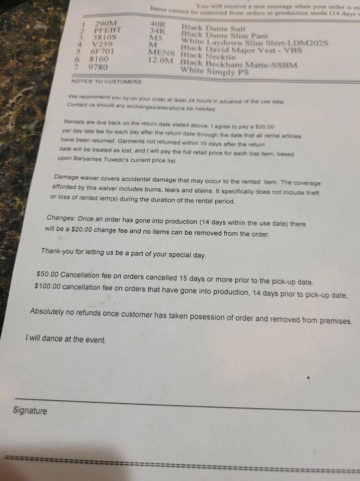 123 290M PFEBT 3810S V259 3 4 7 567 6F701 6 8160 9780 NOTICE TO CUSTOMERS: You will receive a text message when your order is re Items cannot be removed from orders in production mode (14 days 40R 34R M5 M Black Dante Suit Black Dante Slim Pant White Laydown Slim Shirt-LDM202S Black David Major Vest - VBS MENS Black Necktie 12.0M Black Beckham Matte-SSBM White Simply PS We recommend you try-on your order at least 24 hours in advance of the use date. Contact us should any exchanges/alterations be needed. Rentals are due back on the return date stated above. I agree to pay a $20.00 per day late fee for each day after the return date through the date that all rental articles have been returned. Garments not returned within 10 days after the return date will be treated as lost, and I will pay the full retail price for each lost item, based upon Baryames Tuxedo's current price list. Damage waiver covers accidental damage that may occur to the rented item. The coverage afforded by this waiver includes burns, tears and stains. It specifically does not include theft or loss of rented iem(s) during the duration of the rental period. Changes: Once an order has gone into production (14 days within the use date) there will be a $20.00 change fee and no items can be removed from the order. Thank-you for letting us be a part of your special day. $50.00 Cancellation fee on orders cancelled 15 days or more prior to the pick-up date. $100.00 cancellation fee on orders that have gone into production, 14 days prior to pick-up date, Absolutely no refunds once customer has taken posession of order and removed from premises. I will dance at the event. Signature