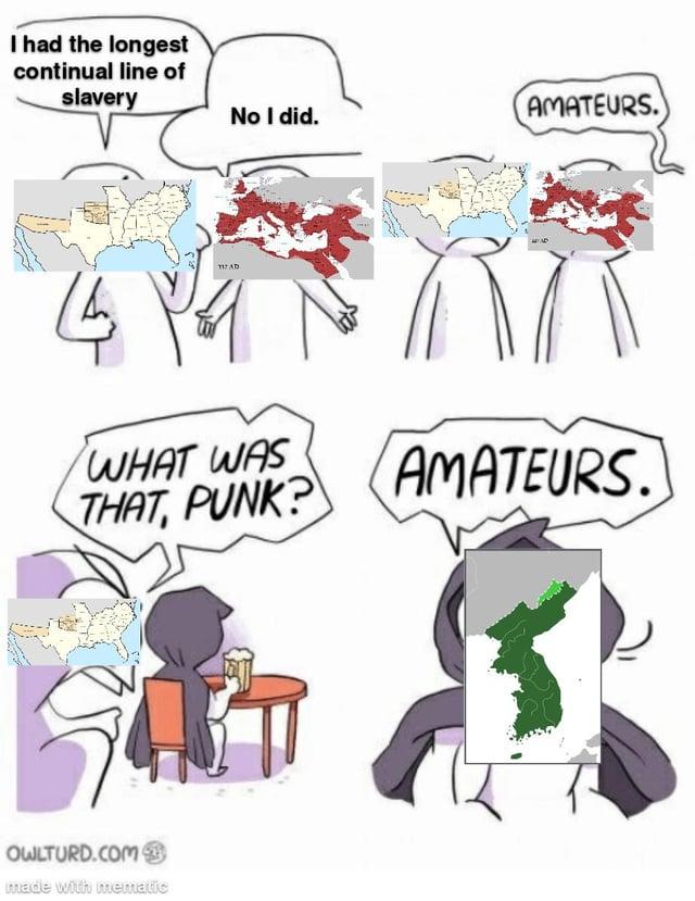 I had the longest continual line of slavery 4 117 AD No I did. AMATEURS. WHAT WAS THAT, PUNK? OWLTURD.COM made with mematic AMATEURS.