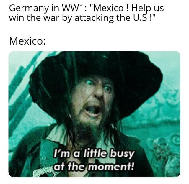 Germany in WW1: "Mexico! Help us win the war by attacking the U.S !" Mexico: I'm a little busy at the moment! e