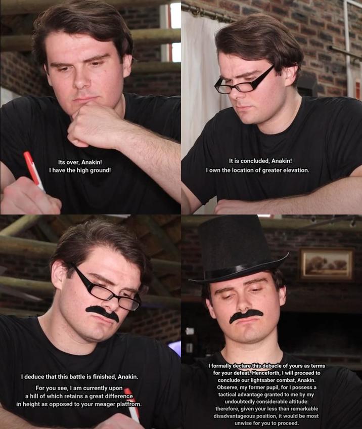 Its over, Anakin! I have the high ground! It is concluded, Anakin! I own the location of greater elevation. I deduce that this battle is finished, Anakin. For you see, I am currently upon a hill of which retains a great difference in height as opposed to your meager platfrom. I formally declare this debacle of yours as terms for your defeat. Henceforth, I will proceed to conclude our lightsaber combat, Anakin. Observe, my former pupil, for I possess a tactical advantage granted to me by my undoubtedly considerable altitude: therefore, given your less than remarkable disadvantageous position, it would be most unwise for you to proceed.