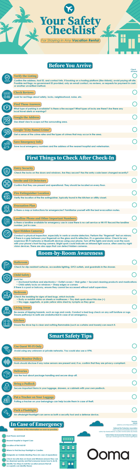 T 00-00 800 800 外 KO K Your Safety Checklist For Staying in Any Vacation Rental) Before You Arrive Check off here! Verify the Listing Confirm the address, host ID, and contact info. If booking on a hosting platform (like Airbnb), avoid paying off-site. Possible red flags: no government ID provided, only an email contact, no reviews, or requests for payment in cash or another unverified method. ⭑⭑⭑ Check Reviews P S Look for red flags about safety, locks, neighborhood, noise, etc. Find These Answers) What type of parking is available? Is there a fire escape? What types of locks are there? Are there any local travel alerts or warnings? Google the Address) Use street view to scope out the surrounding area. Google "[City Name] Crime" Get a sense of the crime rates and the types of crimes that may occur in the area. Save Emergency Info Save local emergency numbers and the address of the nearest hospital and veterinarian. (+) 8 First Things to Check After Check-In Entry Security Check the locks on the doors and windows. Are they secure? Has the entry code been changed recently? Smoke and CO Detectors Confirm that they are present and operational. They should be located on every floor. Fire Extinguisher Location Verify the location of the fire extinguisher, typically found in the kitchen or utility closet. Evacuation Plan Is there a map or instructions for emergencies? Familiarize yourself with the best evacuation routes. Landline Phone and Other Important Numbers) Is there a landline available for emergency use in case there is no cell service or Wi-Fi? Record the landline number, just in case. Spot Hidden Cameras Conduct a physical inspection, especially in vents or smoke detectors. Perform the “fingernail” test on mirrors; if there is a gap between your fingernail on the glass and its reflection, it's a genuine mirror. Check for any suspicious Wi-Fi networks or Bluetooth devices using your phone. Turn off the lights and slowly scan the room with your phone's front-facing camera. Bright spots could indicate an infrared light source, often used by night vision devices. There are also apps that can detect hidden cameras. Room-by-Room Awareness Bathroom Check for slip-resistant surfaces, accessible lighting, GFCI outlets, and guardrails in the shower. Child Safety Look for: • Anchored furniture and electronics Outlet covers • Stair gates ⚫ Secured cleaning products and medications ⚫ Child safety locks on windows Sharp edges or corners If there is a pool or balcony, ensure they cannot be accessed without adult supervision. Bedroom Check the bedding for signs of bed bugs, which include: • Rusty or reddish stains on sheets or mattresses ⚫Tiny dark spots about this size (•) • Tiny eggs, eggshells, or pale yellow skins shed by nymphs as they grow Living Areas Be aware of tripping hazards, such as rugs and cords. Conduct a bed bug check on any soft furniture or rugs. Ensure pathways to exits are unobstructed in case of an emergency. Kitchen Ensure the stove top is clear and nothing flammable (such as curtains and towels) can reach it. Smart Safety Tips Use Guest Wi-Fi Only Avoid using any unknown or private networks. You could also use a VPN. Noise Monitor Policy Hosts should disclose if any noise sensors are present and, if so, confirm that they are privacy-compliant. Deliveries Ask the host about package handling and secure drop-off. Bring a Padlock Secure important items in your luggage, drawers, or cabinets with your own padlock. Put a Tracker on Your Luggage Putting a tracker on your belongings can help locate them in case of theft. Pack a Flashlight An ultrabright flashlight can serve as both a security tool and a defense device. In Case of Emergency Be aware of this information as soon as possible. Sources: Airbnb (airbnb.com/help/article/241) National Fire Protection Association (nfpa.org/downloadable-resources/ safety-tip-sheets/airbnb-vacation-rental-safety-tip-sheet) United States Environmental Protection Agency (epa.gov/bedbugs/how-find-bed-bugs#signs) Host Phone and Email Nearest Hospital or Urgent Care Location of First Aid Kit Where to Find Backup Flashlight or Candles Designate an Outside Meeting Place (in case of separation) Check Security Bars on Doors and Windows (ensure they can be disarmed quickly and that everyone knows how to do it) Identify Two Ways to Exit the Location (ensure that all occupants can identify these) Ooma