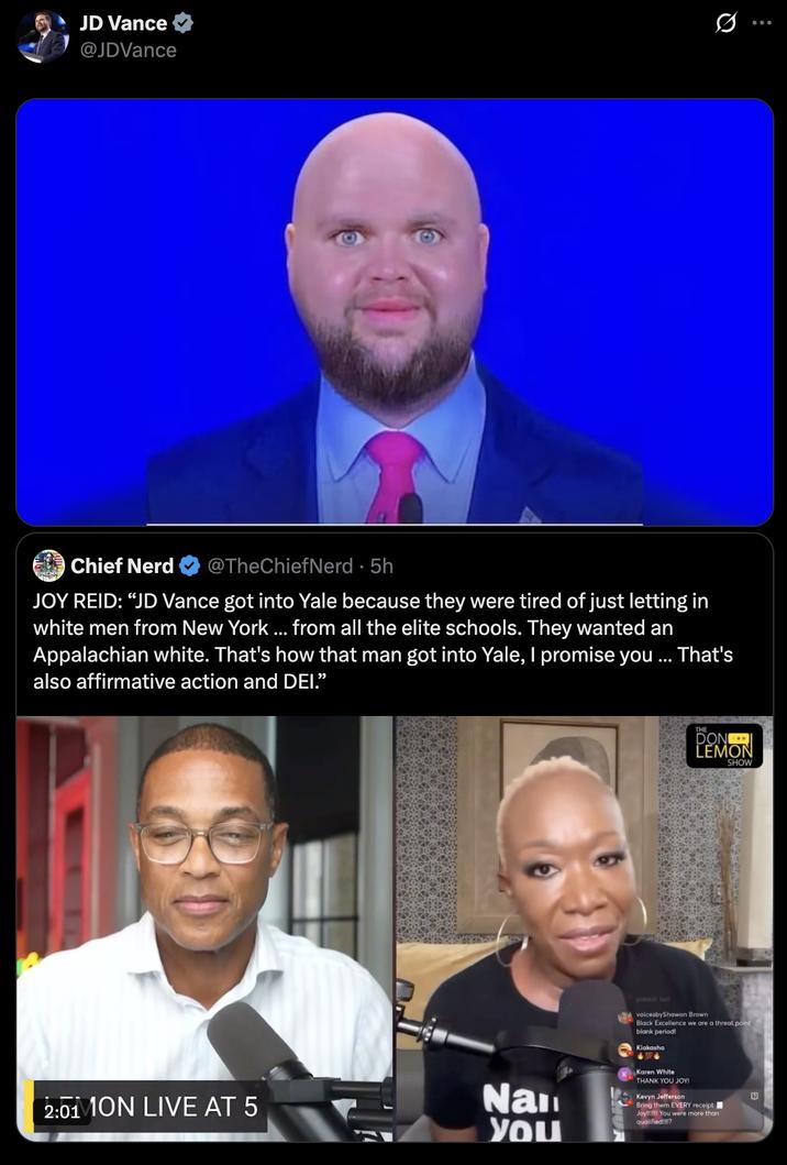 JD Vance @JDVance Chief Nerd @TheChiefNerd • 5h JOY REID: "JD Vance got into Yale because they were tired of just letting in white men from New York ... from all the elite schools. They wanted an Appalachian white. That's how that man got into Yale, I promise you ... That's also affirmative action and DEI.” 2:01 ON LIVE AT 5 DON LEMON SHOW Nan you preach Sis voicesbyShawon Brown Black Excellence we are a threat point blank period! Kiakasha 6404 Karen White THANK YOU JOY! Kevyn Jefferson Bring them EVERY receipt Joy! You were more than qualified!!!!?