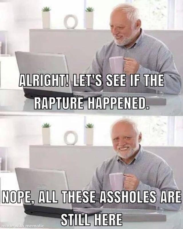 ALRIGHT! LET'S SEE IF THE RAPTURE HAPPENED. NOPE, ALL THESE ASSHOLES ARE STILL HERE made with mematic