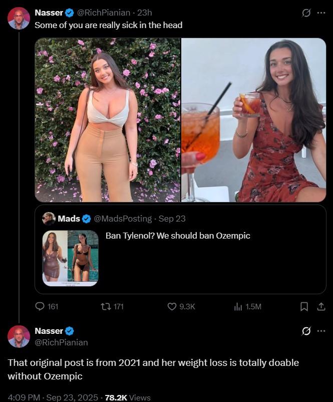 Nasser @RichPianian - 23h Some of you are really sick in the head Mads @MadsPosting - Sep 23 Ban Tylenol? We should ban Ozempic 161 t 171 9.3K ili 1.5M Nasser 0 @RichPianian That original post is from 2021 and her weight loss is totally doable without Ozempic 4:09 PM - Sep 23, 2025 78.2K Views ..