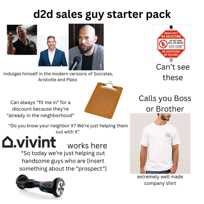 d2d sales guy starter pack ABSOLUTELY NO SOLICITING DO NOT RING BELL OR KNOCK NO POLITICS NO FUNDRAISING NO RELIGION OSALESMAN NO CHARITY NO ESTIMATES NO EXCEPTIONS NO EXCUSES Indulges himself in the modern versions of Socrates, Aristotle and Plato Can always "fit me in" for a discount because they're "already in the neighborhood" "Do you know your neighbor X? We're just helping them O.vivint out with X" works here "So today we're just helping out handsome guys who are [Insert something about the "prospect"] Can't see these Calls you Boss or Brother Co extremely well made company shirt