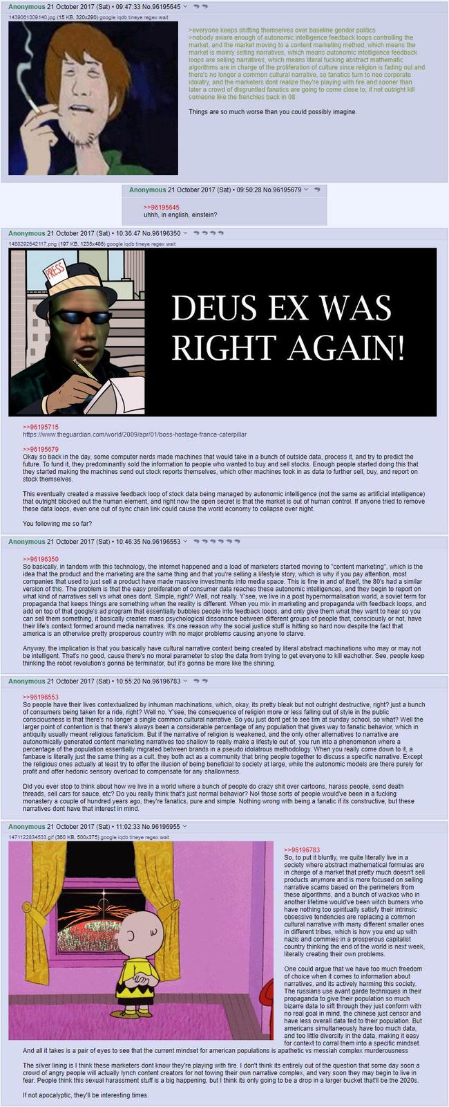 Anonymous 21 October 2017 (Sat) 09:47:33 No.96195645 1439061309140.jpg (15 KB, 320x290) google iqdb tineye regex wait >everyone keeps s------- themselves over baseline gender politics >nobody aware enough of autonomic intelligence feedback loops controlling the market, and the market moving to a content marketing method, which means the market is mainly selling narratives, which means autonomic intelligence feedback loops are selling narratives, which means literal f------ abstract mathematic algorithms are in charge of the proliferation of culture since religion is fading out and there's no longer a common cultural narrative, so fanatics turn to neo corporate idolatry, and the marketers dont realize they're playing with fire and sooner than later a crowd of disgruntled fanatics are going to come close to, if not outright kill someone like the frenchies back in 08 Things are so much worse than you could possibly imagine. Anonymous 21 October 2017 (Sat) 09:50:28 No.96195679 >>96195645 uhhh, in english, einstein? Anonymous 21 October 2017 (Sat) 10:36:47 No.96196350 35 1488292642117.png (197 KB, 1235x486) google iqdb tineye regex wait PRESS DEUS EX WAS RIGHT AGAIN! >>96195715 https://www.theguardian.com/world/2009/apr/01/boss-hostage-france-caterpillar >>96195679 Okay so back in the day, some computer nerds made machines that would take in a bunch of outside data, process it, and try to predict the future. To fund it, they predominantly sold the information to people who wanted to buy and sell stocks. Enough people started doing this that they started making the machines send out stock reports themselves, which other machines took in as data to further sell, buy, and report on stock themselves. This eventually created a massive feedback loop of stock data being managed by autonomic intelligence (not the same as artificial intelligence) that outright blocked out the human element, and right now the open secret is that the market is out of human control. If anyone tried to remove these data loops, even one out of sync chain link could cause the world economy to collapse over night. You following me so far? Anonymous 21 October 2017 (Sat) 10:46:35 No.96196553 >>96196350 999999 So basically, in tandem with this technology, the internet happened and a load of marketers started moving to "content marketing", which is the idea that the product and the marketing are the same thing and that you're selling a lifestyle story, which is why if you pay attention, most companies that used to just sell a product have made massive investments into media space. This is fine in and of itself, the 80's had a similar version of this. The problem is that the easy proliferation of consumer data reaches these autonomic intelligences, and they begin to report on what kind of narratives sell vs what ones dont. Simple, right? Well, not really. Y'see, we live in a post hypernormalisation world, a soviet term for propaganda that keeps things are something when the reality is different. When you mix in marketing and propaganda with feedback loops, and add on top of that google's ad program that essentially bubbles people into feedback loops, and only give them what they want to hear so you can sell them something, it basically creates mass psychological dissonance between different groups of people that, consciously or not, have their life's context formed around media narratives. It's one reason why the social justice stuff is hitting so hard now despite the fact that america is an otherwise pretty prosperous country with no major problems causing anyone to starve. Anyway, the implication is that you basically have cultural narrative context being created by literal abstract machinations who may or may not be intelligent. That's no good, cause there's no moral parameter to stop the data from trying to get everyone to kill eachother. See, people keep thinking the robot revolution's gonna be terminator, but it's gonna be more like the shining. Anonymous 21 October 2017 (Sat) 10:55:20 No.96196783 3 >>96196553 So people have their lives contextualized by inhuman machinations, which, okay, its pretty bleak but not outright destructive, right? just a bunch of consumers being taken for a ride, right? Well no. Y'see, the consequence of religion more or less falling out of style in the public consciousness is that there's no longer a single common cultural narrative. So you just dont get to see tim at sunday school, so what? Well the larger point of contention is that there's always been a considerable percentage of any population that gives way to fanatic behavior, which in antiquity usually meant religious fanaticism. But if the narrative of religion is weakened, and the only other alternatives to narrative are autonomically generated content marketing narratives too shallow to really make a lifestyle out of, you run into a phenomenon where a percentage of the population essentially migrated between brands in a pseudo idolatrous methodology. When you really come down to it, a fanbase is literally just the same thing as a cult, they both act as a community that bring people together to discuss a specific narrative. Except the religious ones actually at least try to offer the illusion of being beneficial to society at large, while the autonomic models are there purely for profit and offer hedonic sensory overload to compensate for any shallowness. Did you ever stop to think about how we live in a world where a bunch of people do crazy s--- over cartoons, harass people, send death threads, sell cars for sauce, etc? Do you really think that's just normal behavior? No! those sorts of people would've been in a f------ monastery a couple of hundred years ago, they're fanatics, pure and simple. Nothing wrong with being a fanatic if its constructive, but these narratives dont have that interest in mind. Anonymous 21 October 2017 (Sat) 11:02:33 No.96196955 1471122834533.gif (360 KB, 500x375) google iqdb tineye regex wait >>96196783 So, to put it bluntly, we quite literally live in a society where abstract mathematical formulas are in charge of a market that pretty much doesn't sell products anymore and is more focused on selling narrative scams based on the perimeters from these algorithms, and a bunch of wackos who in another lifetime would've been witch burners who have nothing too spiritually satisfy their intrinsic obsessive tendencies are replacing a common cultural narrative with many different smaller ones in different tribes, which is how you end up with nazis and commies in a prosperous capitalist country thinking the end of the world is next week, literally creating their own problems. One could argue that we have too much freedom of choice when it comes O information about narratives, and its actively harming this society. The russians use avant garde techniques in their propaganda to give their population so much bizarre data to sift through they just conform with no real goal in mind, the chinese just censor and have less overall data fed to their population. But americans simultaneously have too much data, and too little diversity in the data, making it easy for context to corral them into a specific mindset. And all it takes is a pair of eyes to see that the current mindset for american populations is apathetic vs messiah complex murderousness The silver lining is I think these marketers dont know they're playing with fire. I don't think its entirely out of the question that some day soon a crowd of angry people will actually lynch content creators for not towing their own narrative complex, and very soon they may begin to live in fear. People think this sexual harassment stuff is a big happening, but I think its only going to be a drop in a larger bucket that'll be the 2020s. If not apocalyptic, they'll be interesting times.