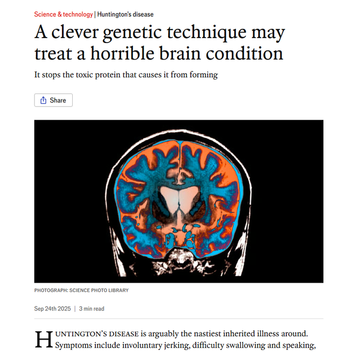 Science & technology | Huntington's disease A clever genetic technique may treat a horrible brain condition It stops the toxic protein that causes it from forming Share PHOTOGRAPH: SCIENCE PHOTO LIBRARY Sep 24th 2025 | 3 min read UNTINGTON'S DISEASE is arguably the nastiest inherited illness around. Symptoms include involuntary jerking, difficulty swallowing and speaking,