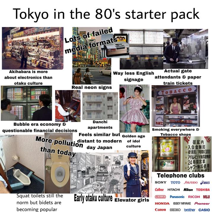 孔店 力 10.50% Tokyo in the 80's starter pack DOMBEAT KABUTO ラジカセコー! 強い安い店 安い店 安い店 安い店 岡安い店 店 CT CT カリー #0 オカダヤご案内 Lots of failed 照明 media formats E.10:36 www C Akihabara is more about electronics than otaku culture Way less English signage Actual gate attendants & paper 楽し NER 804 80 735 744 735 740 300 330 200 0320 120 500 500 470 5490 210 JR ELLA B6 760 790 760 1790 600 617 607 615 15 200 210 150 4200 100 870 920 040 9920 JRW NT T NM 162 0476 0475 0411-10411-084 2410 Real neon signs NEC 630 650 620 1650 60 289 295 289 29 30028 藍下載 三菱車 230 290 220 850 852 843 850 YTL 170 170 150-1150 TO HLD トヨタ 000 010 970 4010 200 バイエル EATH 994 994 980 990 970 970 970-4970 160 BASF 06P123 019 040 019 06P125 051 107 051 06C126 045 045 039 022 <-065 037 -107 056 JARN 330 370 330 1370 450 450 450-1450-> BP 06C127 010 013 670 660 669 24 100 100 090-2090 IBM 06C128 004 004 480-488 16 200 200 180-2180 アップル train tickets TOBACCO PARTNER BELE CE video 7469 475 1-14200 600 14345 2750 100 -10900 120 10494 1190 20 J-10890 020 10762-2670 30 910-9910 07505 800 15 2700-13000 400 12911 1100 30 P120-12160 160 11876 9490 130 050 8679 690 14 61 -653-34-48 495 11 1560 20 1490 50 13 1620 40 16 租 0% 1596 1396 2815 2815 0906 2530 2533 Bubble era economy & questionable financial decisions 下さい。ご協力の かくれん坊 店主 Danchi apartments Feels similar but Golden age More pollution day Japan distant to modern than today Squat toilets still the norm but bidets are becoming popular RAG T+D+YO NEWTYPE MAIN of idol culture 回 ala Early otaku culture Elevator girls C-------- EN 4xt Smoking everywhere & Tobacco shops テレフォンクラブ 24時間 3000 御案内 入会金無料 だか 使用料1時間¥3000 * アダルトビデオ無料放映中 24時間営業 シャワー無料使用 +11+/LH-17 Telephone clubs SONY TOTO SHISEIDO asics Calbee HITACHI Nikon TOSHIBA Nintendo Panasonic RICOH MUJI HONDA ISSEY MIYAKE Pioneer Canon SEIKO brother CASIO