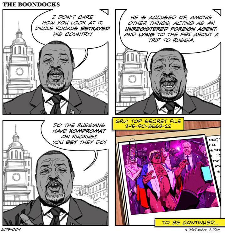 THE BOONDOCKS I DON'T CARE HOW YOU LOOK AT IT, UNCLE RUCKUS BETRAYED HIS COUNTRY! HE IS ACCUSED OF AMONG OTHER THINGS, ACTING AS AN UNREGISTERED FOREIGN AGENT AND LYING TO THE FBI ABOUT A TRIP TO RUSSIA. DO THE RUSSIANS HAVE KOMPROMAT ON RUCKUS? YOU BET THEY DO! GRU: TOP SECRET FILE 345-90-8663-22 กษ หม 18 2019-004 TO BE CONTINUED... A. McGruder, S. Kim
