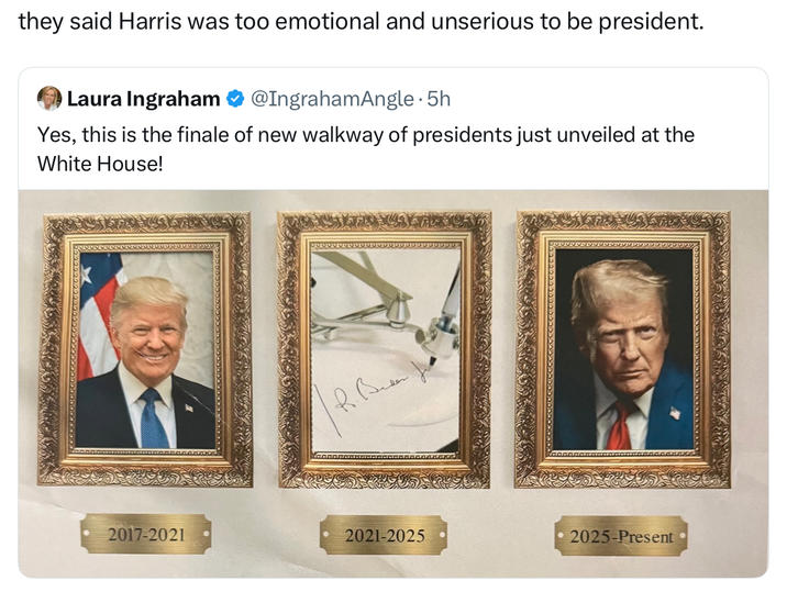 they said Harris was too emotional and unserious to be president. Laura Ingraham @IngrahamAngle · 5h Yes, this is the finale of new walkway of presidents just unveiled at the White House! 2017-2021 2021-2025 2025-Present