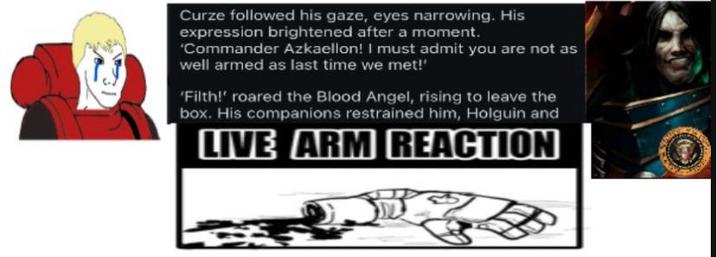 Curze followed his gaze, eyes narrowing. His expression brightened after a moment. 'Commander Azkaellon! I must admit you are not as well armed as last time we met!' 'Filth!' roared the Blood Angel, rising to leave the box. His companions restrained him, Holguin and LIVE ARM REACTION