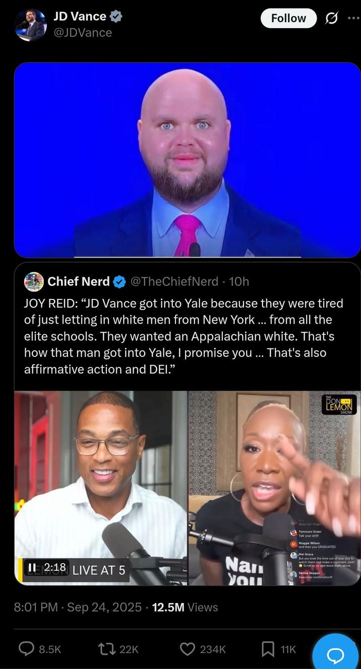 JD Vance @JDVance Follow 0 Chief Nerd @TheChiefNerd • 10h JOY REID: "JD Vance got into Yale because they were tired of just letting in white men from New York ... from all the elite schools. They wanted an Appalachian white. That's how that man got into Yale, I promise you ... That's also affirmative action and DEI.” II 2:18 LIVE AT 5 ELMON 8:01 PM - Sep 24, 2025 12.5M Views 8.5K 22K Nan You THE DON LEMON SHOW Block Girl Mogi Tammara Green Talk your ish M Maggie Wilson and then you GRADUATED Mel Grace But you took the time out of your day to watch them and make a comment...smhl Scroll on by and leave them alone Denise Skipper Awesome combination!!! 234K 11K