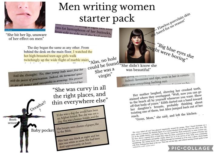 dreamstime.com ID 20931495 David Castillo Dominic "She bit her lip, unaware of her effect on men" Men writing women starter pack Human walling a light belt over two fat hemispheres of her buttocks, from side to side as if she had eves in The day began the same as any other. From behind the desk on the main floor, I watched the hot high-breasted teen-age girls walk twitchingly up the wide flight of marble stairs, And she thought: Yes, that young body must flow hot with the juices of procreation. Indeed, the hormonal ignit ers are all intact and susceptible to arousing. His present Boob sensors Ureatha?? Baby pocket har forced her "Alas, no hole could be found. She was a virgin" "She was curvy in all the right places, and thin everywhere else' If she was a dog she would have been an Afghan hound. But she was not a dog. She was a human female, and the Her breasts were clusters of grapes, like in the Bible. Her hair was black as night and her skin was white as snow. She had been dead approximately six hours. " Flawless porcelain skin she hated for no reason" hought were boring" "Big blue eyes she ""She didn't know she was beautiful" teen going o Indeed. Seventeen and ripe, even in her it-covers- damn-near-everything bathing suit. to be Her mother laughed, showing her crooked teeth, stained where they overlapped. "Well, now you can go to the beach all by yourself whenever you want. Show off that body of yours." Edith darted out a hand toward her daughter's breasts, probably thinking about twisting one of them, but Alice jumped back out of her reach. "Gross, Mom," she said, and left the kitchen. His voice faded off and Tom glanced impatiently around the garage. Then I heard footsteps on a stairs, and in a moment the thickish figure of a woman blocked out the light from the office door. She was in the middle thirties, and faintly stout, but she carried her flesh sensuously as some women can. Her face, above a spotted dress of dark blue crêpe-de-chine, contained no facet or gleam of beauty, but here was an immediately perceptible vitality about her as if the nerves of her body were continually smouldering. She smiled slowly and, walking through her husband as if he were a ghost, shook hands with Tom, looking him flush in the eye. Then she wet her lips, and without turning around spoke to her shand in a soft, coarse voice: PIC COLLAGE