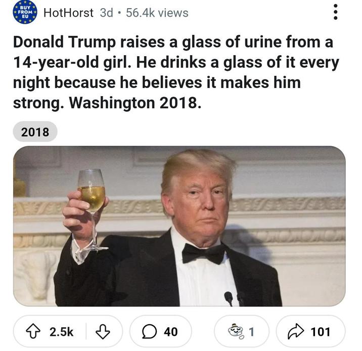 BUY • FROM⭑ HotHorst 3d 56.4k views EU Donald Trump raises a glass of urine from a 14-year-old girl. He drinks a glass of it every night because he believes it makes him strong. Washington 2018. 2018 2.5k 40 1 101