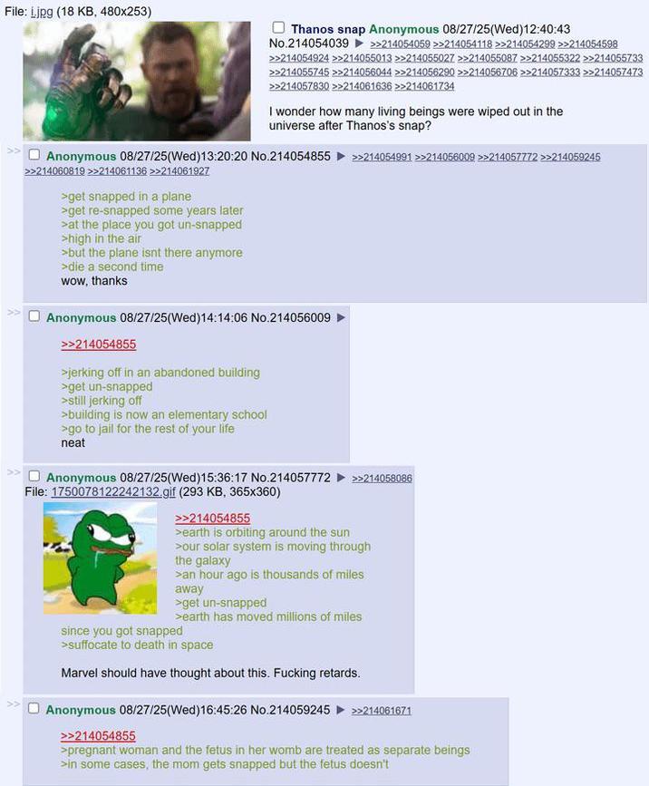 File: Ljpg (18 KB, 480x253) Thanos snap Anonymous 08/27/25(Wed)12:40:43 No.214054039 >>214054059 >>214054118 >>214054299 >>214054598 >>214054924 >>214055013 >>214055027 >>214055087 >>214055322 >>214055733 >>214055745 >>214056044 >>214056290 >>214056706 >>214057333 >>214057473 >>214057830 >>214061636 >>214061734 I wonder how many living beings were wiped out in the universe after Thanos's snap? Anonymous 08/27/25(Wed)13:20:20 No.214054855 >>214054991 >>214056009 >>214057772 >>214059245 >>>214060819 >>214061136 >>214061927 >get snapped in a plane >get re-snapped some years later >at the place you got un-snapped >high in the air >but the plane isnt there anymore >die a second time wow, thanks Anonymous 08/27/25(Wed)14:14:06 No.214056009 >>214054855 >jerking off in an abandoned building >get un-snapped >still jerking off >building is now an elementary school >go to jail for the rest of your life neat Anonymous 08/27/25(Wed)15:36:17 No.214057772 File: 1750078122242132.gif (293 KB, 365x360) >>214054855 >earth is orbiting around the sun >>214058086 >our solar system is moving through the galaxy >an hour ago is thousands of miles away >get un-snapped >earth has moved millions of miles since you got snapped >suffocate to death in space Marvel should have thought about this. F------ retards. Anonymous 08/27/25(Wed)16:45:26 No.214059245 >>214061671 >>214054855 >pregnant woman and the fetus in her womb are treated as separate beings >in some cases, the mom gets snapped but the fetus doesn't