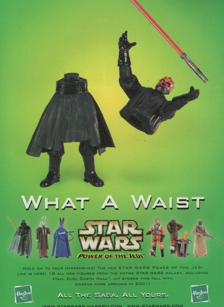 WHAT A WAIST STAR WARS POWER OF THE JEDI HOLD ON TO YOUR HYPERDRIVES! THE NEW STAR WARS POWER OF THE JEDI LINE IS HERE! 18 ALL NEW FIGURES FROM THE ENTIRE STAR WARS GALAXY, INCLUDING FINAL DUEL DARTH MAUL, HIT STORES THIS FALL WITH DOZENS MORE ARRIVING IN 2001! Hasbro ALL THE SAGA. ALL YOURS. Hasbro www.STARWARS.HASBRO.COM www.STARWARS.COM